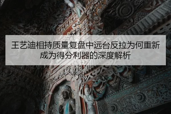王艺迪相持质量复盘中远台反拉为何重新成为得分利器的深度解析