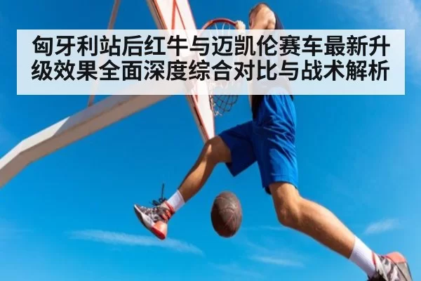 匈牙利站后红牛与迈凯伦赛车最新升级效果全面深度综合对比与战术解析
