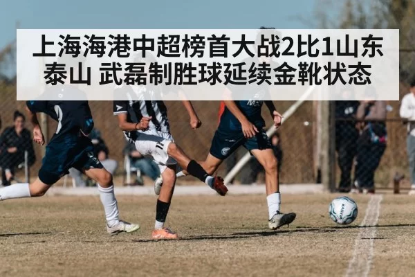 上海海港中超榜首大战2比1山东泰山 武磊制胜球延续金靴状态