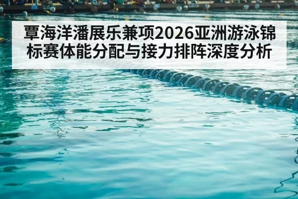 覃海洋潘展乐兼项2026亚洲游泳锦标赛体能分配与接力排阵深度分析