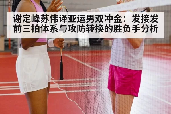 谢定峰苏伟译亚运男双冲金:发接发前三拍体系与攻防转换的胜负手分析