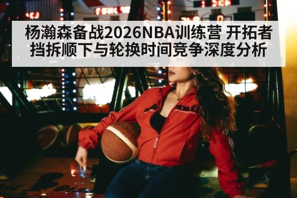 杨瀚森备战2026NBA训练营 开拓者挡拆顺下与轮换时间竞争深度分析